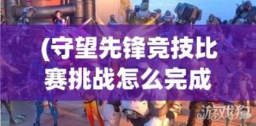 (守望先锋竞技比赛挑战怎么完成) 《守望先锋：塔防英雄争霸》——联合、征服、守护，全新塔防无双策略挑战等你体验！